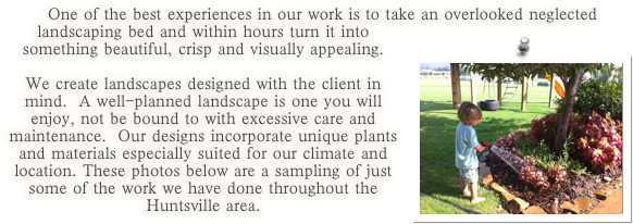  One of the best experiences in our work is to take an overlooked neglected landscaping bed ￼and within hours turn it into something beautiful, crisp and visually appealing.  

We create landscapes designed with the client in mind.  A well-planned landscape is one you will enjoy, not be bound to with excessive care and maintenance.  Our designs incorporate unique plants and materials especially suited for our climate and location. These photos below are a sampling of just some of the work we have done throughout the Huntsville area.