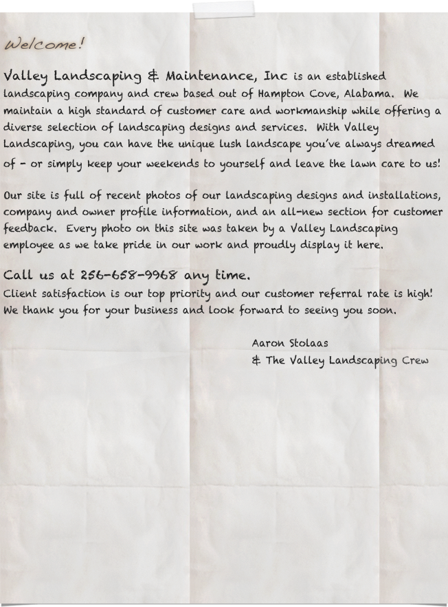 
Welcome!

Valley Landscaping & Maintenance, Inc is an established landscaping company and crew based out of Hampton Cove, Alabama.  We maintain a high standard of customer care and workmanship while offering a diverse selection of landscaping designs and services.  With Valley Landscaping, you can have the unique lush landscape you’ve always dreamed of - or simply keep your weekends to yourself and leave the lawn care to us! 

Our site is full of recent photos of our landscaping designs and installations, company and owner profile information, and an all-new section for customer feedback.  Every photo on this site was taken by a Valley Landscaping employee as we take pride in our work and proudly display it here.  

Call us at 256-658-9968 any time.
Client satisfaction is our top priority and our customer referral rate is high!  We thank you for your business and look forward to seeing you soon.
                               
                                                    Aaron Stolaas 
                                                    & The Valley Landscaping Crew
